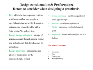 Design considerations& Performance
factors to consider when designing a prosthesis.
•

Fit – athletic/active amputees, or those

•

with bony residua, may require a

Ground compliance – stability independent of
terrain type and angle

carefully detailed socket fit; less-active

•

Rotation – ease of changing direction

patients may be comfortable with a

•

Weight – maximizing comfort, balance and
speed

'total contact' fit and gel liner
•

Energy storage and return – storage of

•

Suspension – how the socket will join and fit to
the limb

energy acquired through ground contact
and utilization of that stored energy for
propulsion
•

Energy absorption – minimizing the
effect of high impact on the
musculoskeletal system

The patient’s concerns
•
•
•
•

Cosmetics
Cost
Ease of use
Size availability

 