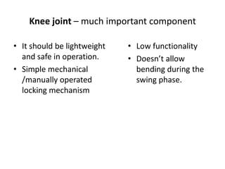 Knee joint – much important component
• It should be lightweight
and safe in operation.
• Simple mechanical
/manually operated
locking mechanism

• Low functionality
• Doesn’t allow
bending during the
swing phase.

 