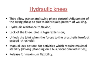 Hydraulic knees
• They allow stance and swing phase control; Adjustment of
the swing phase to suit to individual’s pattern of walking.

• Hydraulic resistance to flexion;
• Lock of the knee joint in hyperextension;
• Unlock the joint when the forces to the prosthetic forefoot
exceed threshold;
• Manual lock option: for activities which require maximal
stability (driving ,standing on a bus, vocational activities);
• Release for maximum flexibility.

 