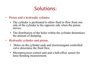 Solutions:
• Piston and a hydraulic cylinder.
• The cylinder is perforated to allow fluid to flow from one
side of the cylinder to the opposite side when the piston
moves.
• The distribution of the holes within the cylinder determines
the amount of damping.

• Hydraulic cylinder and piston.
• Holes on the cylinder ends and electromagnet-controlled
valve determine the fluid flow.
• Microprocessor control unit and a hall-effect sensor for
knee-bending measurement.

 