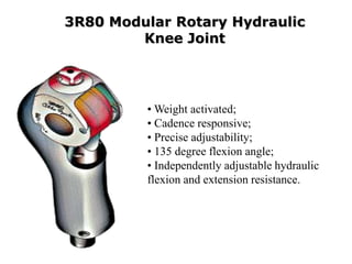 3R80 Modular Rotary Hydraulic
Knee Joint

• Weight activated;
• Cadence responsive;
• Precise adjustability;
• 135 degree flexion angle;
• Independently adjustable hydraulic
flexion and extension resistance.

 