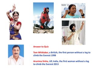 Answer to Quiz
Tom Whittaker, a British, the first person without a leg to
climb the Everest 1998
Arunima Sinha, UP, India, the first woman without a leg
to climb the Everest 2013

 