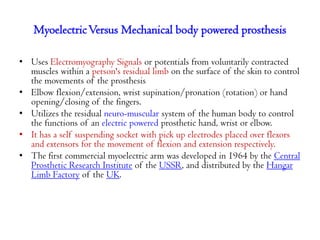 Myoelectric Versus Mechanical body powered prosthesis
• Uses Electromyography Signals or potentials from voluntarily contracted
muscles within a person's residual limb on the surface of the skin to control
the movements of the prosthesis
• Elbow flexion/extension, wrist supination/pronation (rotation) or hand
opening/closing of the fingers.
• Utilizes the residual neuro-muscular system of the human body to control
the functions of an electric powered prosthetic hand, wrist or elbow.
• It has a self suspending socket with pick up electrodes placed over flexors
and extensors for the movement of flexion and extension respectively.
• The first commercial myoelectric arm was developed in 1964 by the Central
Prosthetic Research Institute of the USSR, and distributed by the Hangar
Limb Factory of the UK.

 