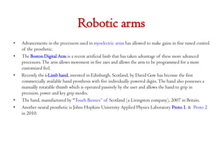 Robotic arms
•

•

•

•
•

Advancements in the processors used in myoelectric arms has allowed to make gains in fine tuned control
of the prosthetic.
The Boston Digital Arm is a recent artificial limb that has taken advantage of these more advanced
processors. The arm allows movement in five axes and allows the arm to be programmed for a more
customized feel.
Recently the i-Limb hand, invented in Edinburgh, Scotland, by David Gow has become the first
commercially available hand prosthesis with five individually powered digits. The hand also possesses a
manually rotatable thumb which is operated passively by the user and allows the hand to grip in
precision, power and key grip modes.
The hand, manufactured by "Touch Bionics“ of Scotland (a Livingston company), 2007 in Britain.
Another neural prosthetic is Johns Hopkins University Applied Physics Laboratory Proto 1. & Proto 2
in 2010.

 