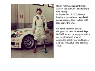 Italian racer Alex Zanardi made
careers in both CART and Formula
One racing.
In September of 2001, he was
leading a race when a near-fatal
accident caused him to lose both
legs above the knee.
Rather than retire, Zanardi
designed his own prosthetic legs.
By 2003 he was racing again with a
car modified with a handcontrolled accelerator and brakes,
and was racing full time again by
2005.

 