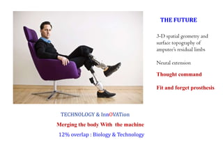 THE FUTURE
3-D spatial geometry and
surface topography of
amputee’s residual limbs
Neural extension
Thought command
Fit and forget prosthesis

TECHNOLOGY & InnOVATion
Merging the body With the machine

12% overlap : Biology & Technology

 