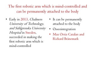 The first robotic arm which is mind-controlled and
can be permanently attached to the body
• Early in 2013, Chalmers

University of Technology,
and Sahlgrenska University
Hospital in Sweden,
succeeded in making the
first robotic arm which is
mind-controlled

• It can be permanently
attached to the body
• Osseointegration
• Max Ortiz Catalan and
Rickard Brånemark

 