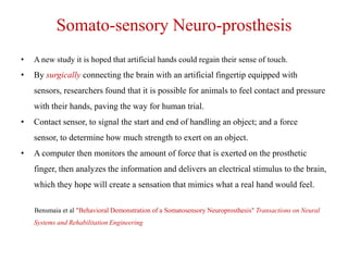 Somato-sensory Neuro-prosthesis
•

A new study it is hoped that artificial hands could regain their sense of touch.

•

By surgically connecting the brain with an artificial fingertip equipped with

sensors, researchers found that it is possible for animals to feel contact and pressure
with their hands, paving the way for human trial.
•

Contact sensor, to signal the start and end of handling an object; and a force
sensor, to determine how much strength to exert on an object.

•

A computer then monitors the amount of force that is exerted on the prosthetic
finger, then analyzes the information and delivers an electrical stimulus to the brain,
which they hope will create a sensation that mimics what a real hand would feel.
Bensmaia et al "Behavioral Demonstration of a Somatosensory Neuroprosthesis" Transactions on Neural
Systems and Rehabilitation Engineering

 
