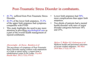 Post-Traumatic Stress Disorder in combatants.
•
•
•

41.7% suffered from Post-Traumatic Stress
Disorder.
42.5% of the lower limb amputees, 33.3%
of the upper limb amputees had symptoms
compatible with PTSD
This study highlights the need to pay more
attention in providing psychological care as
a part of the overall health management of
injured combatants.

Abeyasinghe , de Zoysa , Bandara et al
The prevalence of symptoms of Post-Traumatic
Stress Disorder among soldiers with amputation
of a limb or spinal injury: a report from a
rehabilitation centre in Sri Lanka. Psychol
Health Med. 2012;17(3):376-81.

•

•

Lower limb amputees had 50%
more complications than upper limb
amputees.
Two-thirds of patients had a mental
health disorder with rates of major
disorder categories between 18%
and 25%.

Melcer T, Walker GJ, Galarneau et al
Midterm health and personnel outcomes
of recent combat amputees. Mil Med.
2010 Mar;175(3):147-54.

 