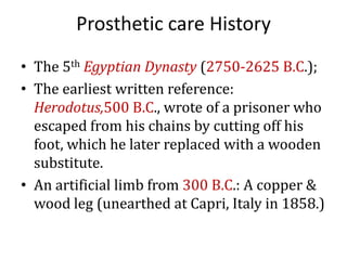 Prosthetic care History
• The 5th Egyptian Dynasty (2750-2625 B.C.);
• The earliest written reference:
Herodotus,500 B.C., wrote of a prisoner who
escaped from his chains by cutting off his
foot, which he later replaced with a wooden
substitute.
• An artificial limb from 300 B.C.: A copper &
wood leg (unearthed at Capri, Italy in 1858.)

 