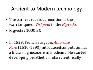Ancient to Modern technology
• The earliest recorded mention is the
warrior queen Vishpala in the Rigveda.
• Rigveda : 1000 BC

• In 1529, French surgeon, Ambroise
Pare (1510-1590) introduced amputation as
a lifesaving measure in medicine. He started
developing prosthetic limbs scientifically

 