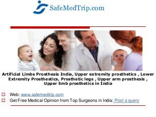 Artificial Limbs Prosthesis India, Upper extremity prosthetics , Lower
Extremity Prosthestics, Prosthetic legs , Upper arm prosthesis ,
Upper limb prosthetics in India
 Web: www.safemedtrip.com
 Get Free Medical Opinion from Top Surgeons in India: Post a query
SafeMedTrip.com
 