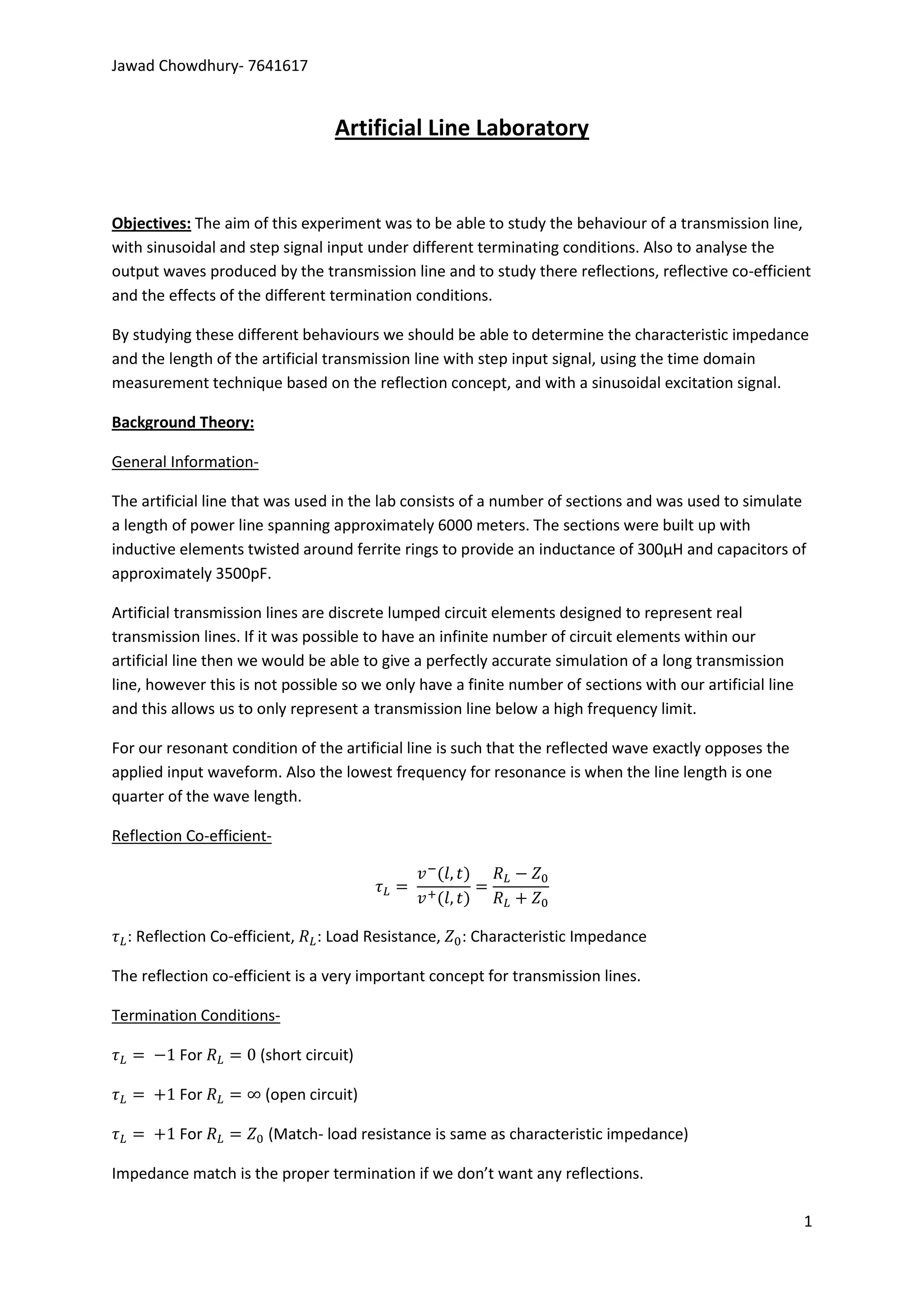 Jawad Chowdhury- 7641617


                                  Artificial Line Laboratory


Objectives: The aim of this experiment was to be able to study the behaviour of a transmission line,
with sinusoidal and step signal input under different terminating conditions. Also to analyse the
output waves produced by the transmission line and to study there reflections, reflective co-efficient
and the effects of the different termination conditions.

By studying these different behaviours we should be able to determine the characteristic impedance
and the length of the artificial transmission line with step input signal, using the time domain
measurement technique based on the reflection concept, and with a sinusoidal excitation signal.

Background Theory:

General Information-

The artificial line that was used in the lab consists of a number of sections and was used to simulate
a length of power line spanning approximately 6000 meters. The sections were built up with
inductive elements twisted around ferrite rings to provide an inductance of 300µH and capacitors of
approximately 3500pF.

Artificial transmission lines are discrete lumped circuit elements designed to represent real
transmission lines. If it was possible to have an infinite number of circuit elements within our
artificial line then we would be able to give a perfectly accurate simulation of a long transmission
line, however this is not possible so we only have a finite number of sections with our artificial line
and this allows us to only represent a transmission line below a high frequency limit.

For our resonant condition of the artificial line is such that the reflected wave exactly opposes the
applied input waveform. Also the lowest frequency for resonance is when the line length is one
quarter of the wave length.

Reflection Co-efficient-




  : Reflection Co-efficient,    : Load Resistance,   : Characteristic Impedance

The reflection co-efficient is a very important concept for transmission lines.

Termination Conditions-

          For          (short circuit)

          For          (open circuit)

          For           (Match- load resistance is same as characteristic impedance)

Impedance match is the proper termination if we don’t want any reflections.

                                                                                                          1
 