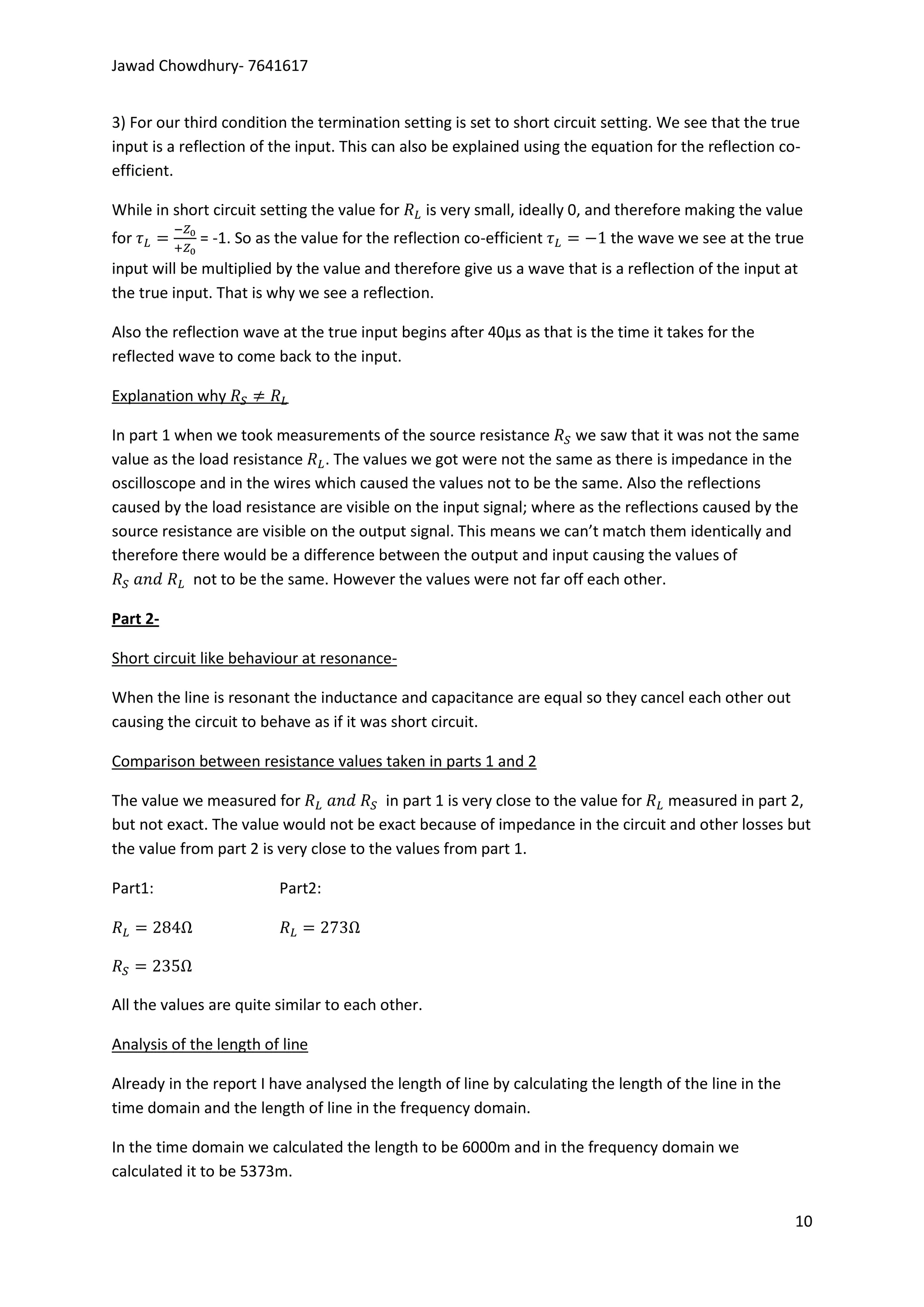 Jawad Chowdhury- 7641617


3) For our third condition the termination setting is set to short circuit setting. We see that the true
input is a reflection of the input. This can also be explained using the equation for the reflection co-
efficient.

While in short circuit setting the value for      is very small, ideally 0, and therefore making the value
for          = -1. So as the value for the reflection co-efficient           the wave we see at the true
input will be multiplied by the value and therefore give us a wave that is a reflection of the input at
the true input. That is why we see a reflection.

Also the reflection wave at the true input begins after 40µs as that is the time it takes for the
reflected wave to come back to the input.

Explanation why

In part 1 when we took measurements of the source resistance we saw that it was not the same
value as the load resistance . The values we got were not the same as there is impedance in the
oscilloscope and in the wires which caused the values not to be the same. Also the reflections
caused by the load resistance are visible on the input signal; where as the reflections caused by the
source resistance are visible on the output signal. This means we can’t match them identically and
therefore there would be a difference between the output and input causing the values of
            not to be the same. However the values were not far off each other.

Part 2-

Short circuit like behaviour at resonance-

When the line is resonant the inductance and capacitance are equal so they cancel each other out
causing the circuit to behave as if it was short circuit.

Comparison between resistance values taken in parts 1 and 2

The value we measured for                in part 1 is very close to the value for measured in part 2,
but not exact. The value would not be exact because of impedance in the circuit and other losses but
the value from part 2 is very close to the values from part 1.

Part1:                   Part2:




All the values are quite similar to each other.

Analysis of the length of line

Already in the report I have analysed the length of line by calculating the length of the line in the
time domain and the length of line in the frequency domain.

In the time domain we calculated the length to be 6000m and in the frequency domain we
calculated it to be 5373m.

                                                                                                        10
 
