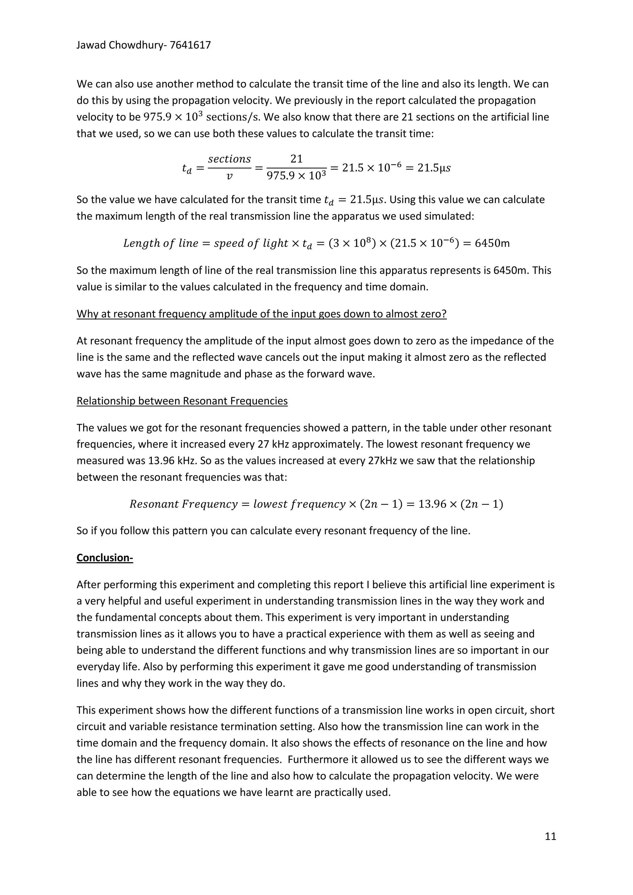 Jawad Chowdhury- 7641617


We can also use another method to calculate the transit time of the line and also its length. We can
do this by using the propagation velocity. We previously in the report calculated the propagation
velocity to be                        . We also know that there are 21 sections on the artificial line
that we used, so we can use both these values to calculate the transit time:




So the value we have calculated for the transit time           . Using this value we can calculate
the maximum length of the real transmission line the apparatus we used simulated:

                                                                                            m

So the maximum length of line of the real transmission line this apparatus represents is 6450m. This
value is similar to the values calculated in the frequency and time domain.

Why at resonant frequency amplitude of the input goes down to almost zero?

At resonant frequency the amplitude of the input almost goes down to zero as the impedance of the
line is the same and the reflected wave cancels out the input making it almost zero as the reflected
wave has the same magnitude and phase as the forward wave.

Relationship between Resonant Frequencies

The values we got for the resonant frequencies showed a pattern, in the table under other resonant
frequencies, where it increased every 27 kHz approximately. The lowest resonant frequency we
measured was 13.96 kHz. So as the values increased at every 27kHz we saw that the relationship
between the resonant frequencies was that:



So if you follow this pattern you can calculate every resonant frequency of the line.

Conclusion-

After performing this experiment and completing this report I believe this artificial line experiment is
a very helpful and useful experiment in understanding transmission lines in the way they work and
the fundamental concepts about them. This experiment is very important in understanding
transmission lines as it allows you to have a practical experience with them as well as seeing and
being able to understand the different functions and why transmission lines are so important in our
everyday life. Also by performing this experiment it gave me good understanding of transmission
lines and why they work in the way they do.

This experiment shows how the different functions of a transmission line works in open circuit, short
circuit and variable resistance termination setting. Also how the transmission line can work in the
time domain and the frequency domain. It also shows the effects of resonance on the line and how
the line has different resonant frequencies. Furthermore it allowed us to see the different ways we
can determine the length of the line and also how to calculate the propagation velocity. We were
able to see how the equations we have learnt are practically used.


                                                                                                     11
 