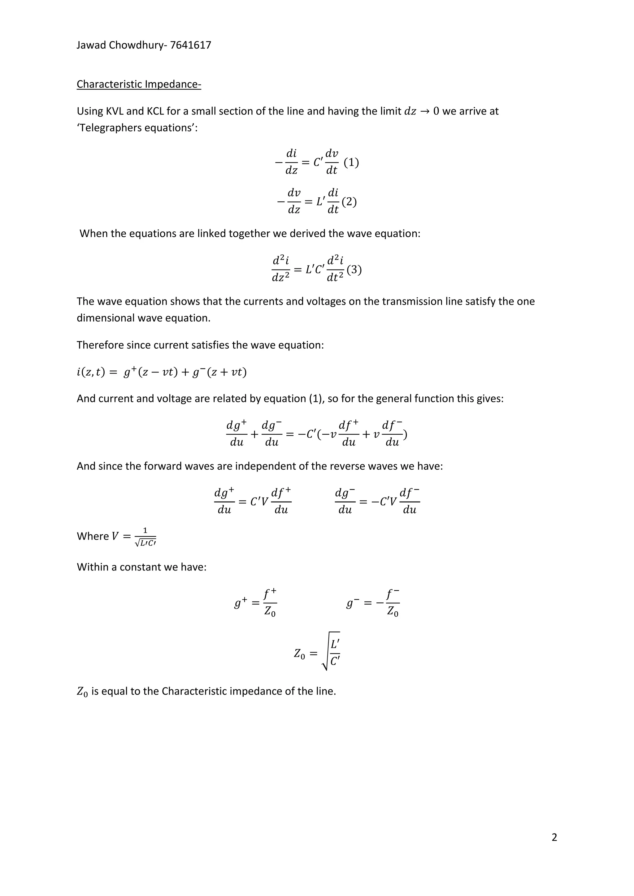 Jawad Chowdhury- 7641617


Characteristic Impedance-

Using KVL and KCL for a small section of the line and having the limit        we arrive at
‘Telegraphers equations’:




When the equations are linked together we derived the wave equation:




The wave equation shows that the currents and voltages on the transmission line satisfy the one
dimensional wave equation.

Therefore since current satisfies the wave equation:



And current and voltage are related by equation (1), so for the general function this gives:




And since the forward waves are independent of the reverse waves we have:




Where
            √

Within a constant we have:




                                                    √


   is equal to the Characteristic impedance of the line.




                                                                                                  2
 