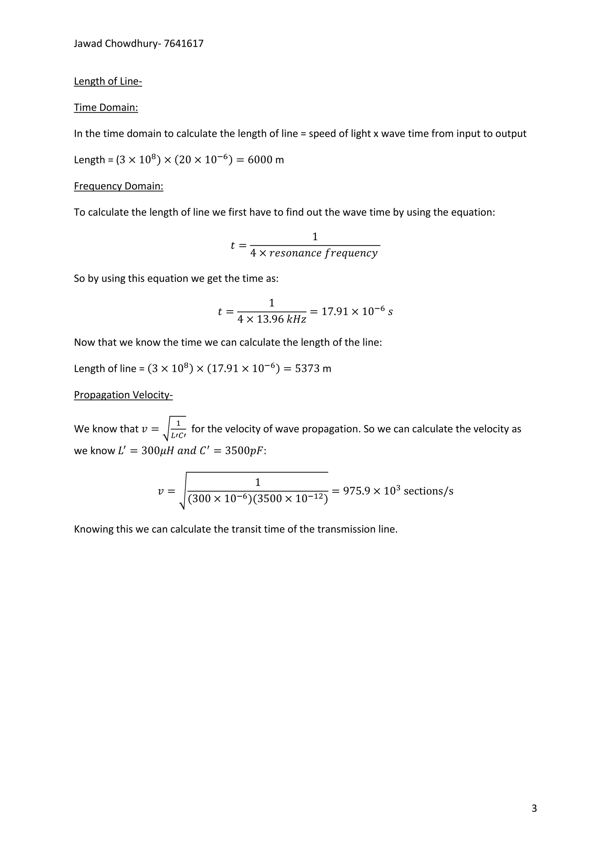 Jawad Chowdhury- 7641617


Length of Line-

Time Domain:

In the time domain to calculate the length of line = speed of light x wave time from input to output

Length = (                                     m

Frequency Domain:

To calculate the length of line we first have to find out the wave time by using the equation:




So by using this equation we get the time as:




Now that we know the time we can calculate the length of the line:

Length of line =                                        m

Propagation Velocity-

We know that       √        for the velocity of wave propagation. So we can calculate the velocity as
we know                                    :


                        √


Knowing this we can calculate the transit time of the transmission line.




                                                                                                        3
 