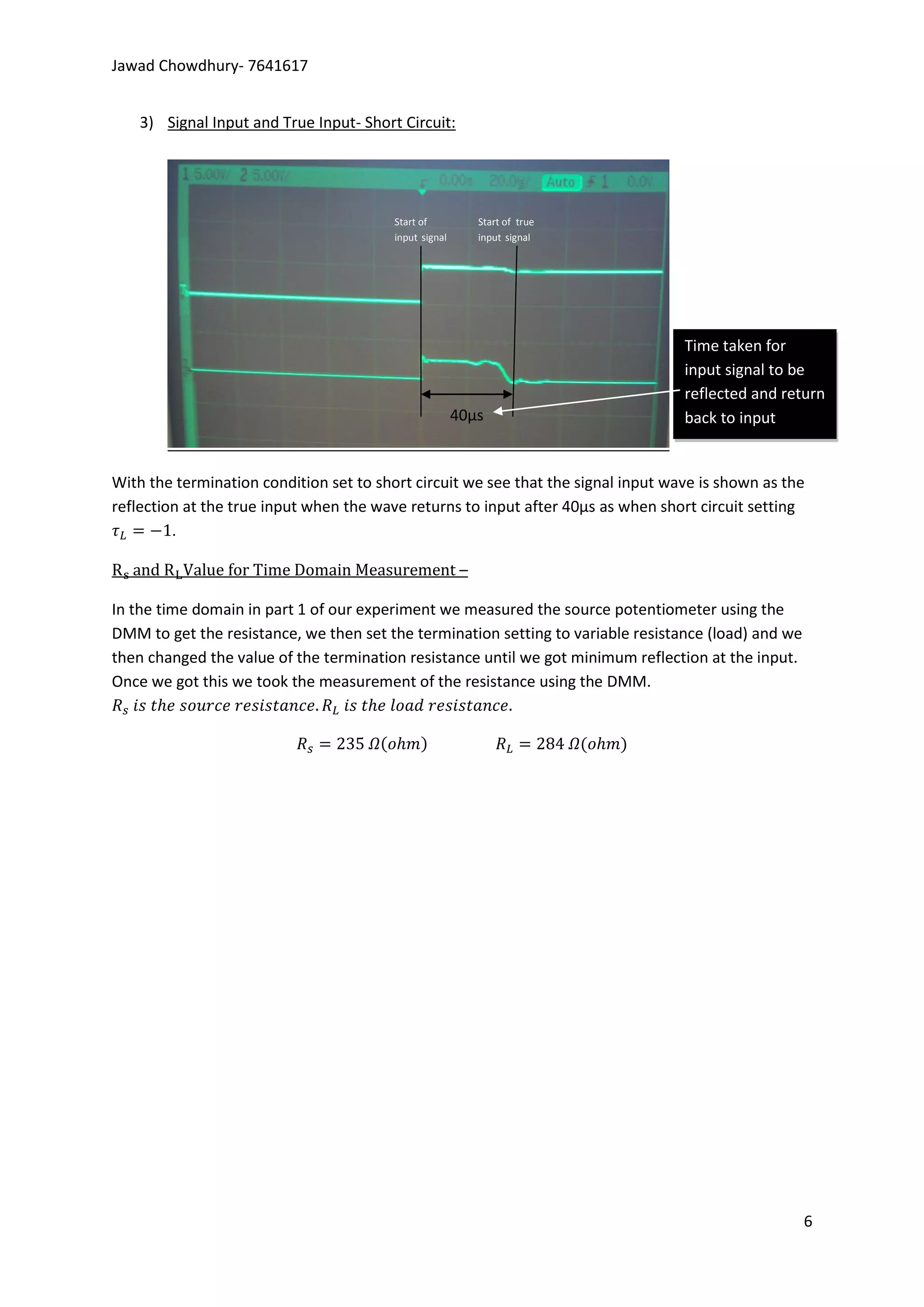 Jawad Chowdhury- 7641617


    3) Signal Input and True Input- Short Circuit:




                                         Start of            Start of true
                                         input signal        input signal




                                                                                   Time taken for
                                                                                   input signal to be
                                                                                   reflected and return
                                                        40µs                       back to input


With the termination condition set to short circuit we see that the signal input wave is shown as the
reflection at the true input when the wave returns to input after 40µs as when short circuit setting
         .

                                                         –

In the time domain in part 1 of our experiment we measured the source potentiometer using the
DMM to get the resistance, we then set the termination setting to variable resistance (load) and we
then changed the value of the termination resistance until we got minimum reflection at the input.
Once we got this we took the measurement of the resistance using the DMM.




                                                                                                      6
 