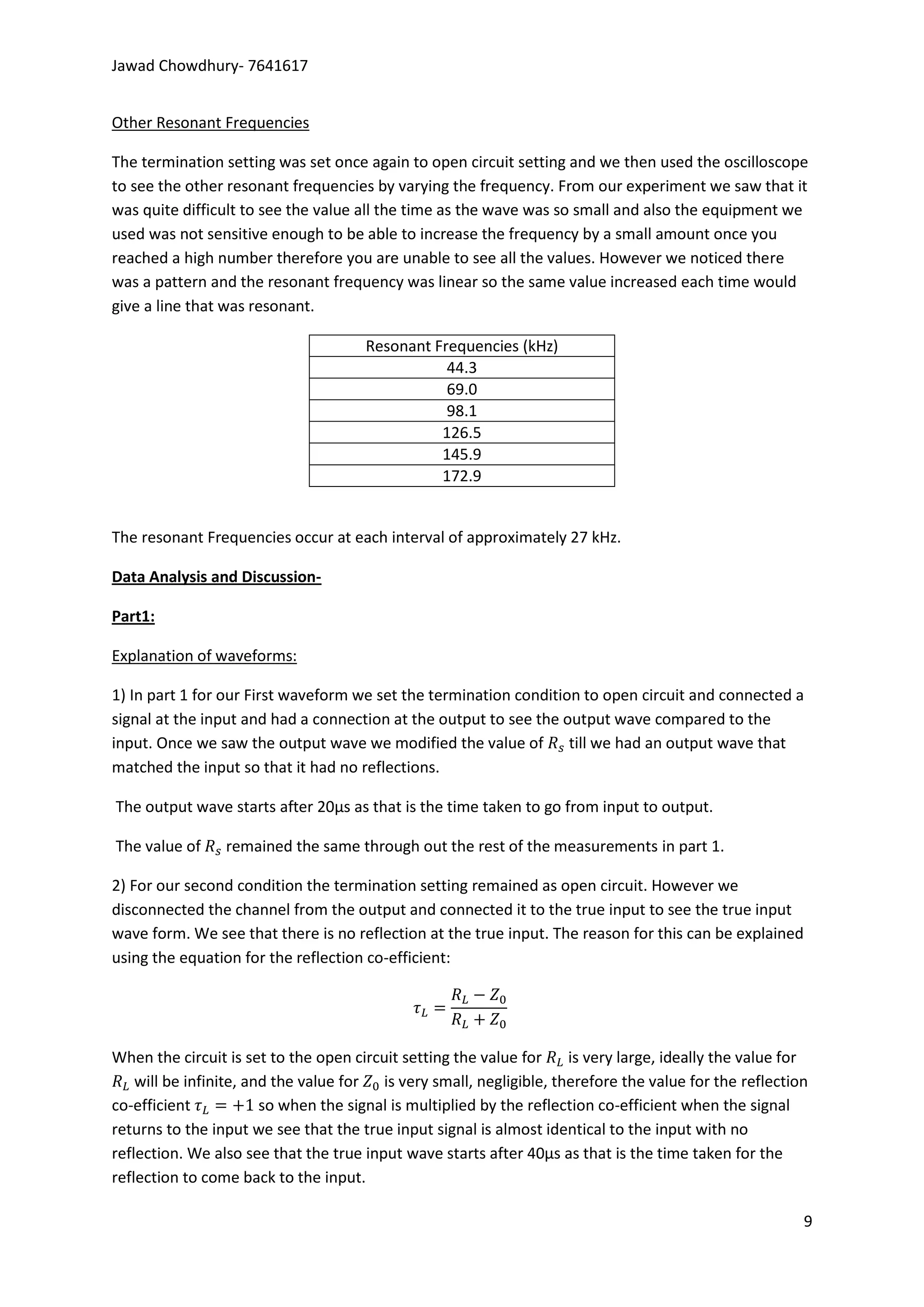 Jawad Chowdhury- 7641617


Other Resonant Frequencies

The termination setting was set once again to open circuit setting and we then used the oscilloscope
to see the other resonant frequencies by varying the frequency. From our experiment we saw that it
was quite difficult to see the value all the time as the wave was so small and also the equipment we
used was not sensitive enough to be able to increase the frequency by a small amount once you
reached a high number therefore you are unable to see all the values. However we noticed there
was a pattern and the resonant frequency was linear so the same value increased each time would
give a line that was resonant.

                                      Resonant Frequencies (kHz)
                                                 44.3
                                                 69.0
                                                 98.1
                                                126.5
                                                145.9
                                                172.9


The resonant Frequencies occur at each interval of approximately 27 kHz.

Data Analysis and Discussion-

Part1:

Explanation of waveforms:

1) In part 1 for our First waveform we set the termination condition to open circuit and connected a
signal at the input and had a connection at the output to see the output wave compared to the
input. Once we saw the output wave we modified the value of till we had an output wave that
matched the input so that it had no reflections.

The output wave starts after 20µs as that is the time taken to go from input to output.

The value of     remained the same through out the rest of the measurements in part 1.

2) For our second condition the termination setting remained as open circuit. However we
disconnected the channel from the output and connected it to the true input to see the true input
wave form. We see that there is no reflection at the true input. The reason for this can be explained
using the equation for the reflection co-efficient:




When the circuit is set to the open circuit setting the value for     is very large, ideally the value for
    will be infinite, and the value for is very small, negligible, therefore the value for the reflection
co-efficient            so when the signal is multiplied by the reflection co-efficient when the signal
returns to the input we see that the true input signal is almost identical to the input with no
reflection. We also see that the true input wave starts after 40µs as that is the time taken for the
reflection to come back to the input.

                                                                                                         9
 