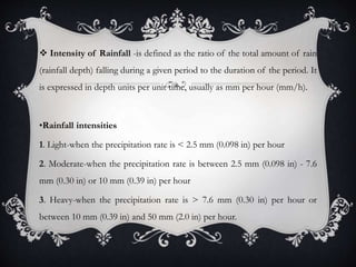  Intensity of Rainfall -is defined as the ratio of the total amount of rain
(rainfall depth) falling during a given period to the duration of the period. It
is expressed in depth units per unit time, usually as mm per hour (mm/h).
•Rainfall intensities
1. Light-when the precipitation rate is < 2.5 mm (0.098 in) per hour
2. Moderate-when the precipitation rate is between 2.5 mm (0.098 in) - 7.6
mm (0.30 in) or 10 mm (0.39 in) per hour
3. Heavy-when the precipitation rate is > 7.6 mm (0.30 in) per hour or
between 10 mm (0.39 in) and 50 mm (2.0 in) per hour.
 