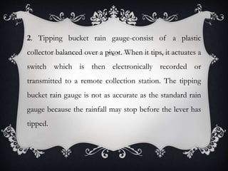 2. Tipping bucket rain gauge-consist of a plastic
collector balanced over a pivot. When it tips, it actuates a
switch which is then electronically recorded or
transmitted to a remote collection station. The tipping
bucket rain gauge is not as accurate as the standard rain
gauge because the rainfall may stop before the lever has
tipped.
 