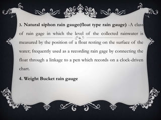 3. Natural siphon rain gauge(float type rain gauge) -A class
of rain gage in which the level of the collected rainwater is
measured by the position of a float resting on the surface of the
water; frequently used as a recording rain gage by connecting the
float through a linkage to a pen which records on a clock-driven
chart.
4. Weight Bucket rain gauge
 