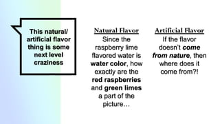 Natural Flavor
Since the
raspberry lime
flavored water is
water color, how
exactly are the
red raspberries
and green limes
a part of the
picture…
This natural/
artificial flavor
thing is some
next level
craziness
Artificial Flavor
If the flavor
doesn’t come
from nature, then
where does it
come from?!
 