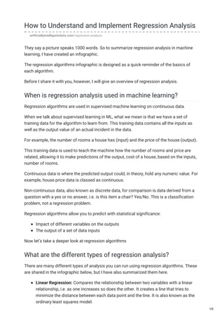 How to Understand and Implement Regression Analysis
artificiallyintelligentclaire.com/regression-analysis
They say a picture speaks 1000 words. So to summarize regression analysis in machine
learning, I have created an infographic.
The regression algorithms infographic is designed as a quick reminder of the basics of
each algorithm.
Before I share it with you, however, I will give an overview of regression analysis.
When is regression analysis used in machine learning?
Regression algorithms are used in supervised machine learning on continuous data.
When we talk about supervised learning in ML, what we mean is that we have a set of
training data for the algorithm to learn from. This training data contains all the inputs as
well as the output value of an actual incident in the data.
For example, the number of rooms a house has (input) and the price of the house (output).
This training data is used to teach the machine how the number of rooms and price are
related, allowing it to make predictions of the output, cost of a house, based on the inputs,
number of rooms.
Continuous data is where the predicted output could, in theory, hold any numeric value. For
example, house price data is classed as continuous.
Non-continuous data, also known as discrete data, for comparison is data derived from a
question with a yes or no answer, i.e. is this item a chair? Yes/No. This is a classification
problem, not a regression problem.
Regression algorithms allow you to predict with statistical significance:
Impact of different variables on the outputs
The output of a set of data inputs
Now let’s take a deeper look at regression algorithms
What are the different types of regression analysis?
There are many different types of analysis you can run using regression algorithms. These
are shared in the infographic below, but I have also summarized them here.
Linear Regression: Compares the relationship between two variables with a linear
relationship, i.e. as one increases so does the other. It creates a line that tries to
minimize the distance between each data point and the line. It is also known as the
ordinary least squares model.
1/5
 
