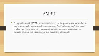 AMBU
• A bag valve mask (BVM), sometimes known by the proprietary name Ambu
bag or generically as a manual resuscitator or "self-inflating bag", is a hand-
held device commonly used to provide positive pressure ventilation to
patients who are not breathing or not breathing adequately.
 