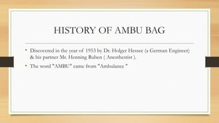 HISTORY OF AMBU BAG
• Discovered in the year of 1953 by Dr. Holger Hessee (a German Engineer)
& his partner Mr. Henning Ruben ( Anesthestist ).
• The word "AMBU" came from "Ambulance "
 