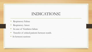 INDICATIONS:
• Respiratory Failure
• Respiratory Arrest
• In case of Ventilator failure
• Transfer of critical patients between wards.
• In between suctions
 