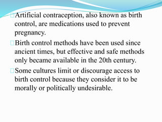 Artificial contraception, also known as birth 
control, are medications used to prevent 
pregnancy. 
Birth control methods have been used since 
ancient times, but effective and safe methods 
only became available in the 20th century. 
Some cultures limit or discourage access to 
birth control because they consider it to be 
morally or politically undesirable. 
 