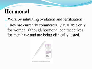Hormonal 
Work by inhibiting ovulation and fertilization. 
They are currently commercially available only 
for women, although hormonal contraceptives 
for men have and are being clinically tested. 
 