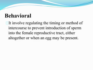 Behavioral 
It involve regulating the timing or method of 
intercourse to prevent introduction of sperm 
into the female reproductive tract, either 
altogether or when an egg may be present. 
 
