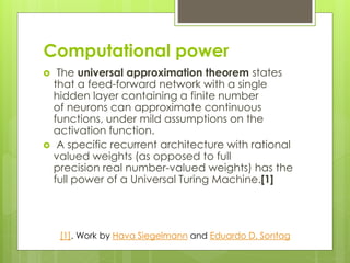 Computational power
 The universal approximation theorem states
that a feed-forward network with a single
hidden layer containing a finite number
of neurons can approximate continuous
functions, under mild assumptions on the
activation function.
 A specific recurrent architecture with rational
valued weights (as opposed to full
precision real number-valued weights) has the
full power of a Universal Turing Machine.[1]
[1]. Work by Hava Siegelmann and Eduardo D. Sontag
 