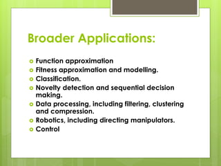 Broader Applications:
 Function approximation
 Fitness approximation and modelling.
 Classification.
 Novelty detection and sequential decision
making.
 Data processing, including filtering, clustering
and compression.
 Robotics, including directing manipulators.
 Control
 