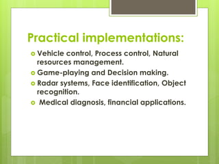 Practical implementations:
 Vehicle control, Process control, Natural
resources management.
 Game-playing and Decision making.
 Radar systems, Face identification, Object
recognition.
 Medical diagnosis, financial applications.
 