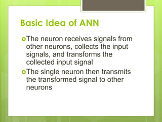 Basic Idea of ANN
The neuron receives signals from
other neurons, collects the input
signals, and transforms the
collected input signal
The single neuron then transmits
the transformed signal to other
neurons
 
