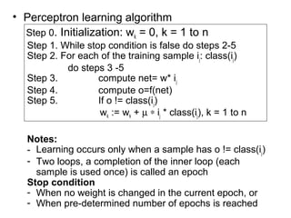 • Perceptron learning algorithm
Step 0. Initialization: wk = 0, k = 1 to n
Step 1. While stop condition is false do steps 2-5
Step 2. For each of the training sample ij: class(ij)
do steps 3 -5
Step 3. compute net= w* ij
Step 4. compute o=f(net)
Step 5. If o != class(ij)
wk := wk + µ ∗ ij * class(ij), k = 1 to n
Notes:
- Learning occurs only when a sample has o != class(ij)
- Two loops, a completion of the inner loop (each
sample is used once) is called an epoch
Stop condition
- When no weight is changed in the current epoch, or
- When pre-determined number of epochs is reached
 
