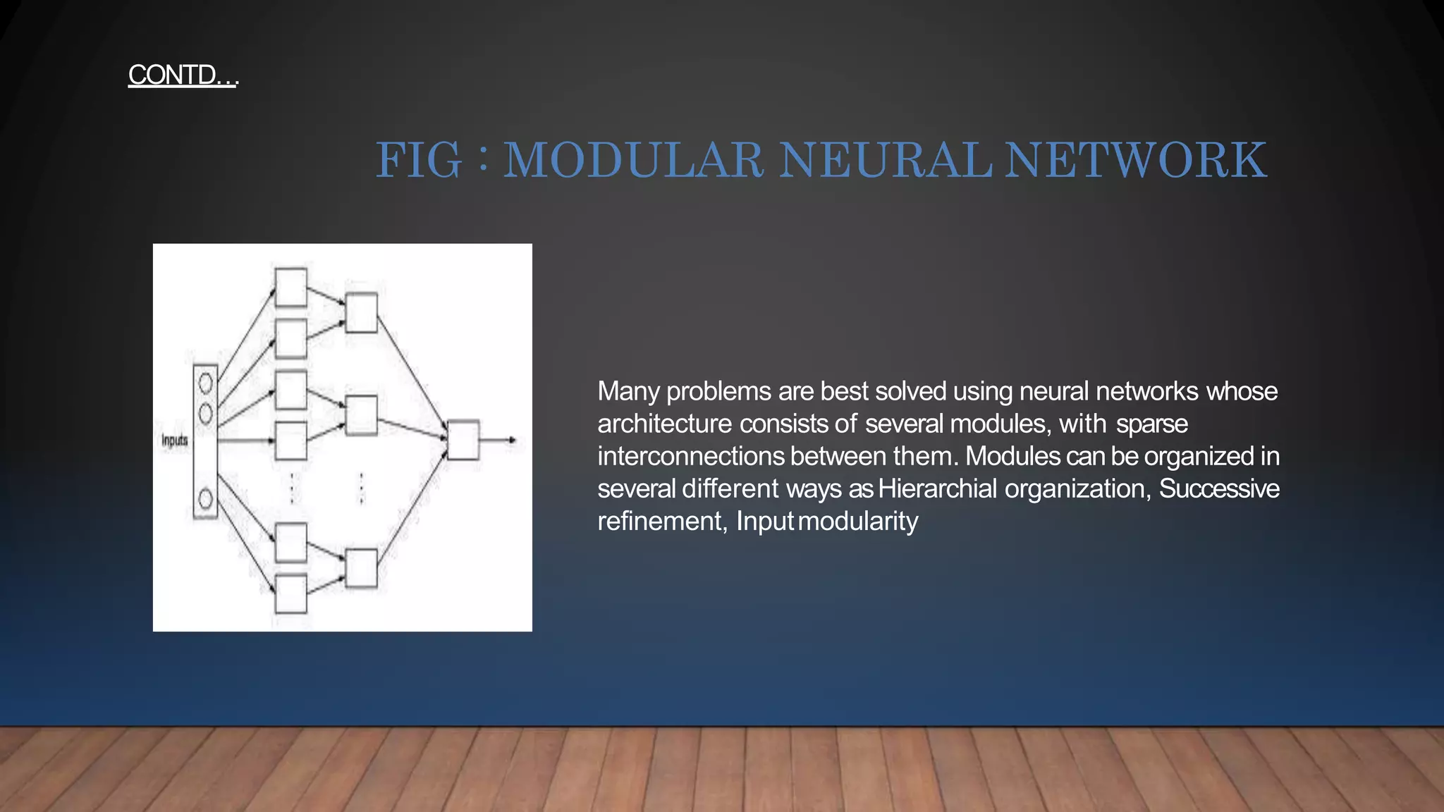 Many problems are best solved using neural networks whose
architecture consists of several modules, with sparse
interconnections between them. Modules can be organized in
several different ways asHierarchial organization, Successive
refinement, Inputmodularity
FIG : MODULAR NEURAL NETWORK
CONTD…
 