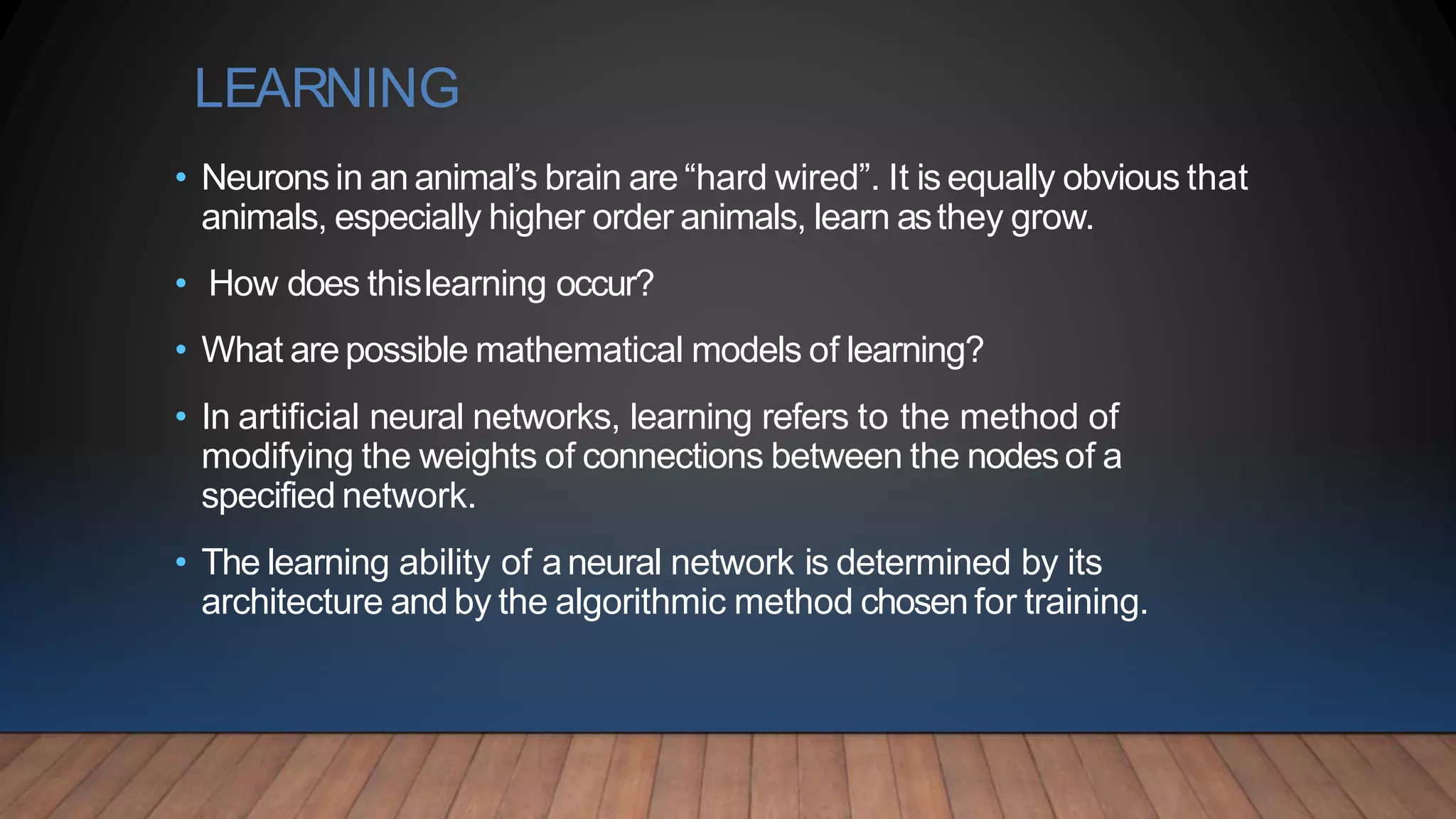 LEARNING
• Neurons in an animal’s brain are “hard wired”. It is equally obvious that
animals, especially higher order animals, learn asthey grow.
• How does thislearning occur?
• What arepossible mathematical models of learning?
• In artificial neural networks, learning refers to the method of
modifying the weights of connections between the nodesof a
specified network.
• The learning ability of aneural network is determined by its
architecture and by the algorithmic method chosen for training.
 