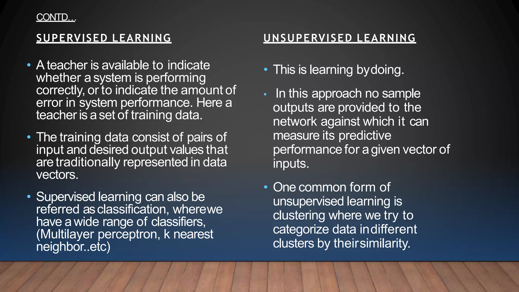 • This is learning bydoing.
• In this approach no sample
outputs are provided to the
network against which it can
measure its predictive
performancefor agiven vector of
inputs.
• One common form of
unsupervised learning is
clustering where we try to
categorize data indifferent
clusters by theirsimilarity.
UNSUPERVISED LEARNING
• A teacher is available to indicate
whether asystem is performing
correctly, or to indicate the amount of
error in system performance. Here a
teacher is aset of training data.
• The training data consist of pairs of
input and desired output values that
aretraditionally represented in data
vectors.
• Supervised learning can also be
referred asclassification, wherewe
have awide range of classifiers,
(Multilayer perceptron, k nearest
neighbor..etc)
SUPERVISED LEARNING
CONTD…
 