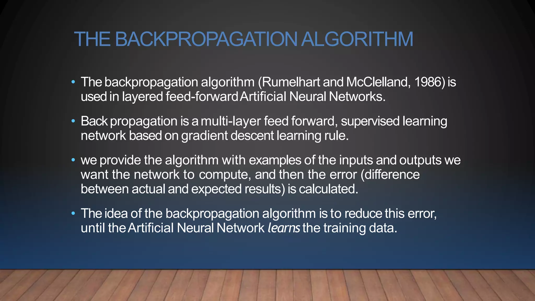 THE BACKPROPAGATIONALGORITHM
• Thebackpropagation algorithm (Rumelhart and McClelland, 1986) is
usedin layered feed-forwardArtificial Neural Networks.
• Backpropagation is amulti-layer feed forward, supervised learning
network based on gradient descent learning rule.
• we provide the algorithm with examples of the inputs and outputs we
want the network to compute, and then the error (difference
between actual and expected results) is calculated.
• Theidea of the backpropagation algorithm is to reducethis error,
until theArtificial Neural Network learns the training data.
 
