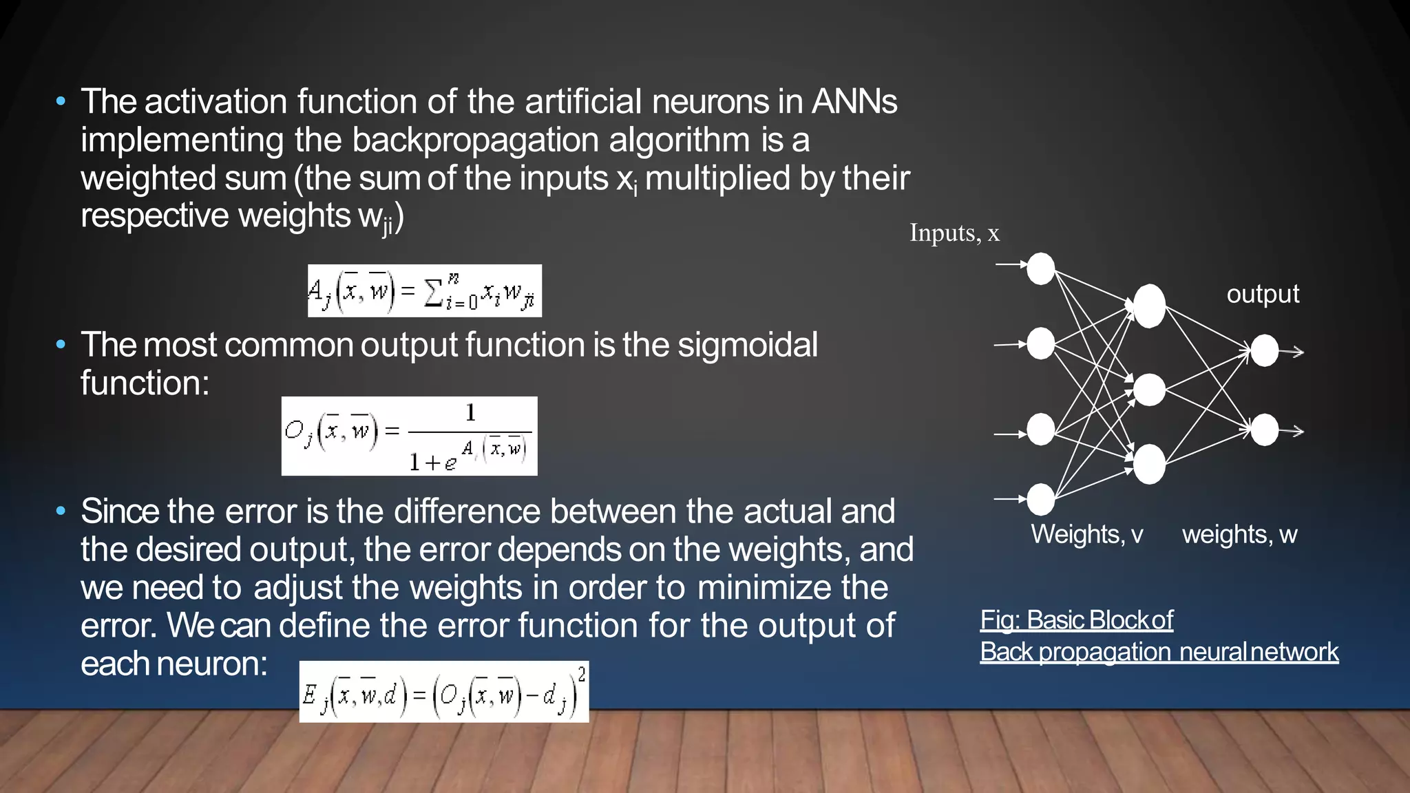 • The activation function of the artificial neurons in ANNs
implementing the backpropagation algorithm is a
weighted sum(the sumof the inputs xi multiplied by their
respective weights wji)
• Themost common output function is the sigmoidal
function:
• Since the error is the difference between the actual and
the desired output, the error depends on the weights, and
we need to adjust the weights in order to minimize the
error. Wecan define the error function for the output of
eachneuron:
Inputs, x
Weights,v weights, w
output
Fig: Basic Blockof
Back propagation neuralnetwork
 