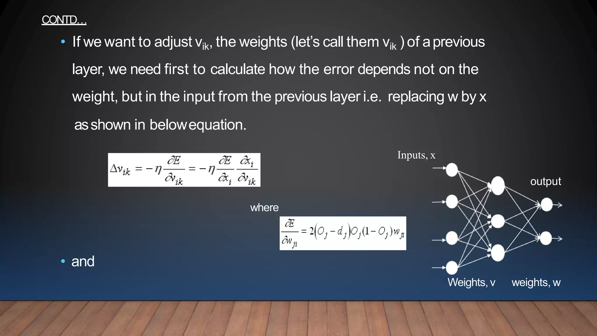 Weights,v weights, w
CONTD…
• If we want to adjust vik, the weights (let’s call them vik ) of aprevious
layer, we need first to calculate how the error depends not on the
weight, but in the input from the previous layer i.e. replacing w by x
asshown in belowequation.
Inputs, x
output
where
• and
 