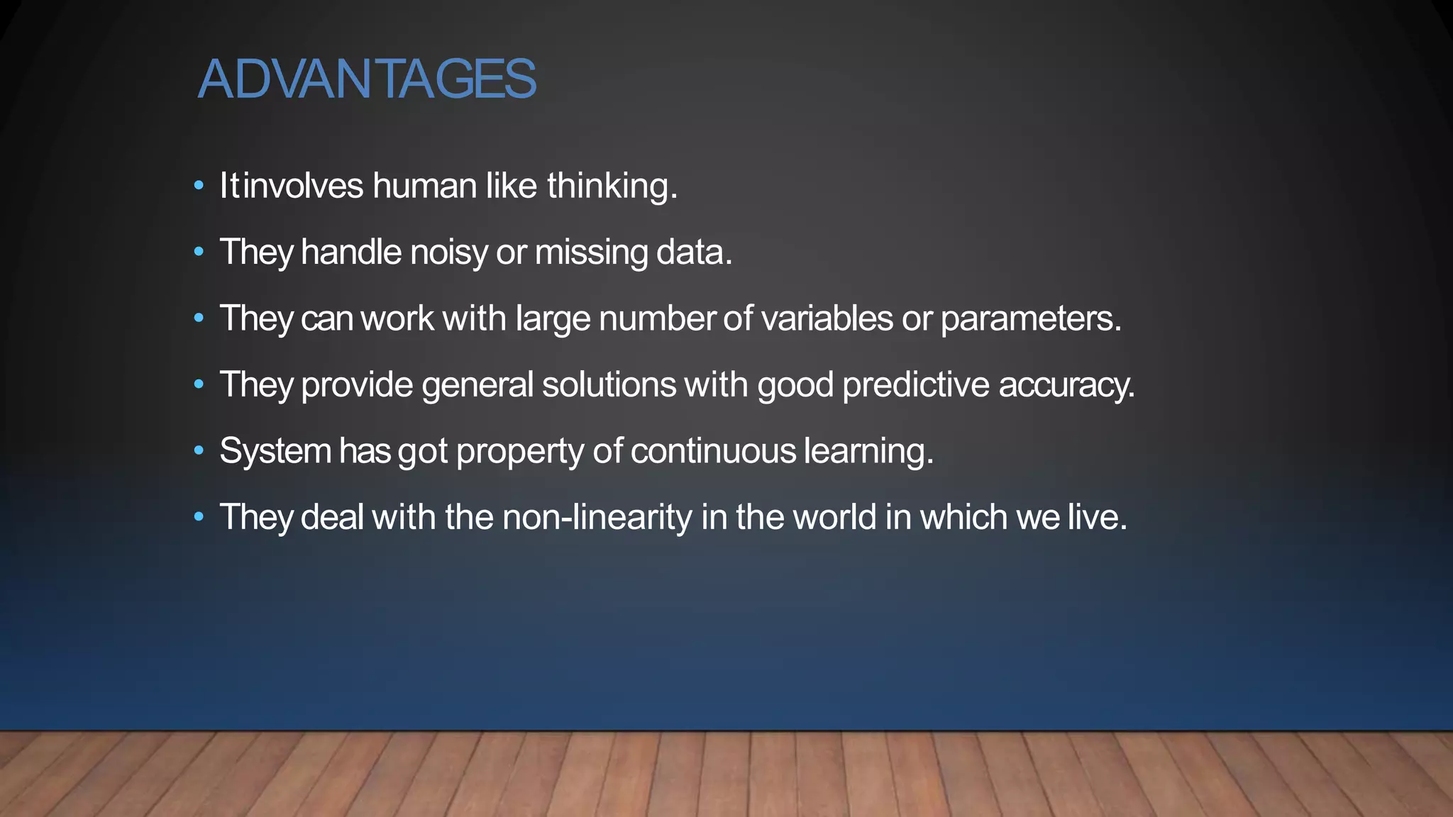 ADVANTAGES
• Itinvolves human like thinking.
• They handle noisy or missing data.
• They canwork with large number of variables or parameters.
• They provide general solutions with good predictive accuracy.
• System hasgot property of continuous learning.
• They deal with the non-linearity in the world in which we live.
 
