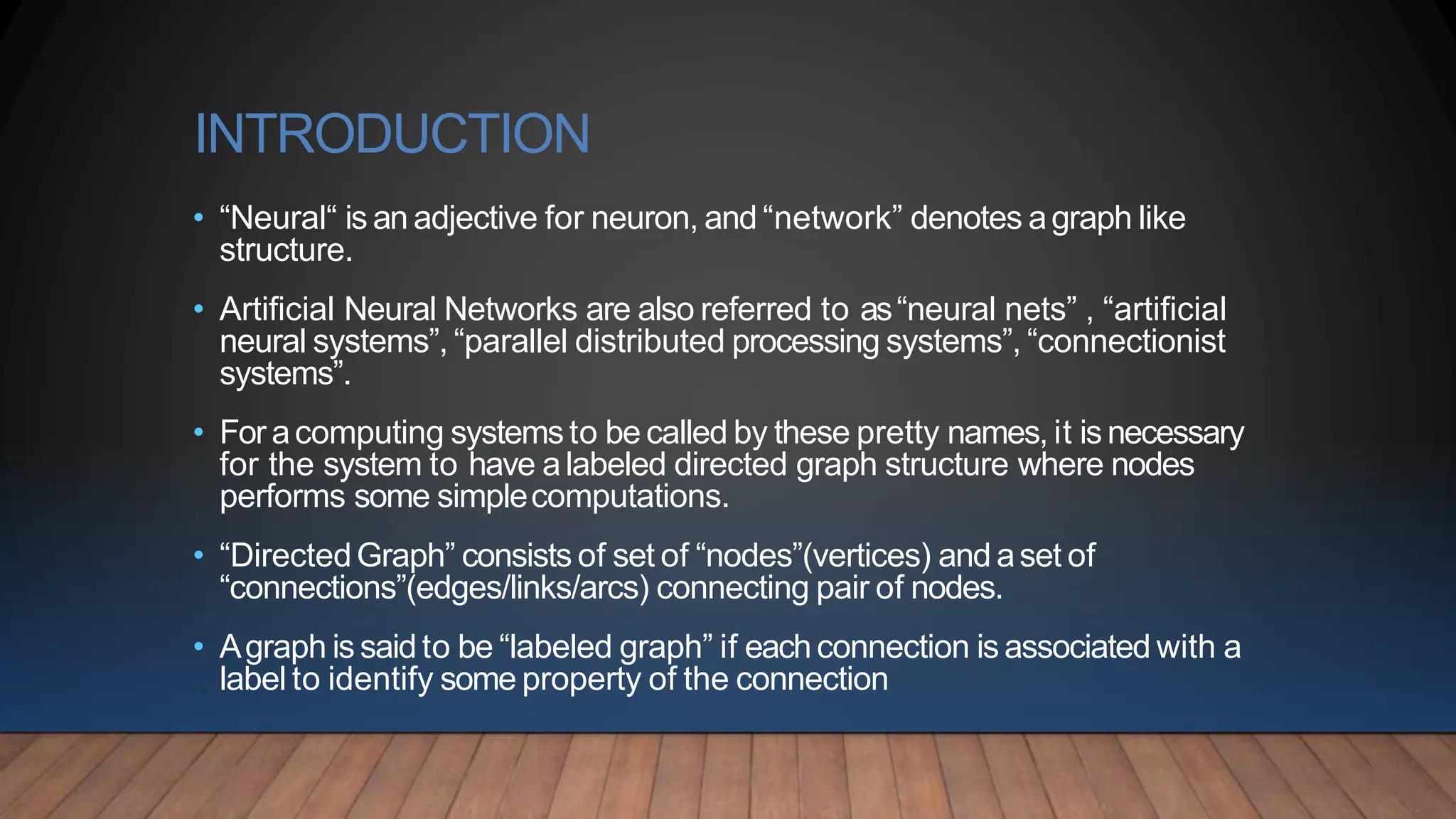 INTRODUCTION
• “Neural“ is an adjective for neuron, and “network” denotes agraph like
structure.
• Artificial Neural Networks are also referred to as“neural nets” , “artificial
neural systems”, “parallel distributed processing systems”, “connectionist
systems”.
• For acomputing systemsto be called by these pretty names, it is necessary
for the system to have alabeled directed graph structure where nodes
performs some simplecomputations.
• “DirectedGraph” consists of set of “nodes”(vertices) and aset of
“connections”(edges/links/arcs) connecting pair of nodes.
• Agraph is saidto be “labeled graph” if eachconnection is associated with a
label to identify some property of the connection
 