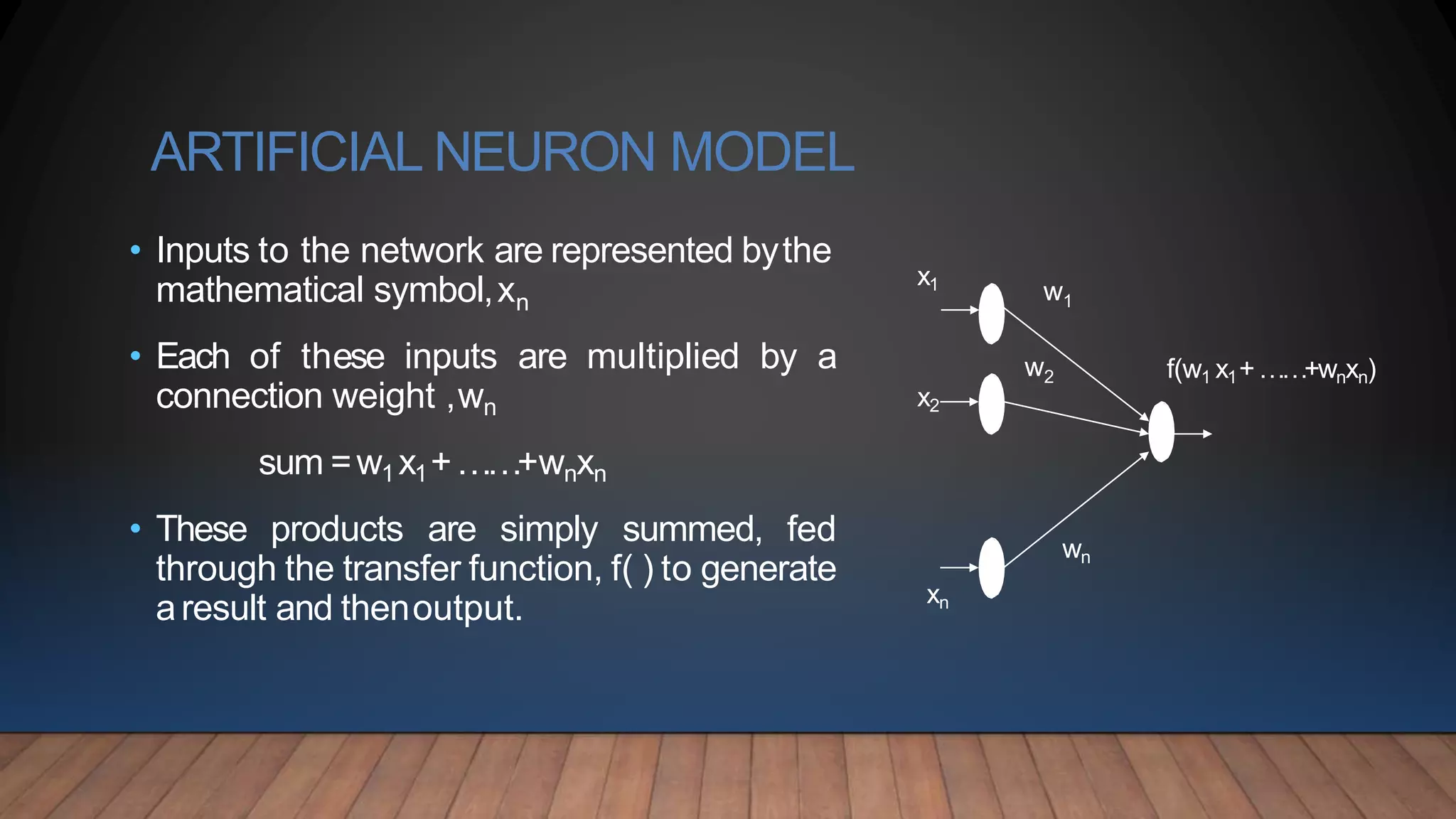 ARTIFICIAL NEURON MODEL
• Inputs to the network are represented bythe
mathematical symbol,xn
• Each of these inputs are multiplied by a
connection weight ,wn
sum =w1 x1+……+wnxn
• These products are simply summed, fed
through the transfer function, f( ) to generate
aresult and thenoutput.
w1
w2
xn
x2
x1
wn
f(w1 x1+……+wnxn)
 