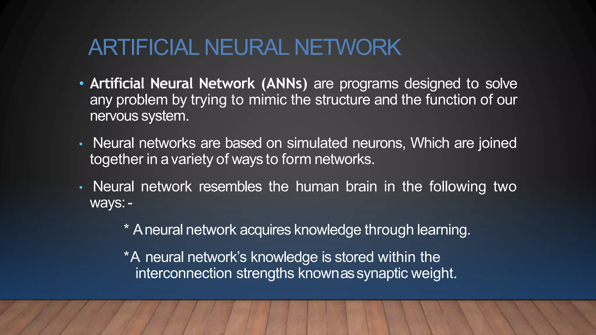 ARTIFICIAL NEURAL NETWORK
• Artificial Neural Network (ANNs) are programs designed to solve
any problem by trying to mimic the structure and the function of our
nervous system.
• Neural networks are based on simulated neurons, Which are joined
together in avariety of ways to form networks.
• Neural network resembles the human brain in the following two
ways:-
* Aneural network acquires knowledge through learning.
*A neural network’s knowledge is stored within the
interconnection strengths knownassynaptic weight.
 