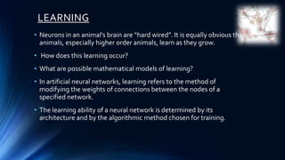 LEARNING
• Neurons in an animal’s brain are “hard wired”. It is equally obvious that
  animals, especially higher order animals, learn as they grow.
• How does this learning occur?
• What are possible mathematical models of learning?
• In artificial neural networks, learning refers to the method of
  modifying the weights of connections between the nodes of a
  specified network.
• The learning ability of a neural network is determined by its
  architecture and by the algorithmic method chosen for training.
 
